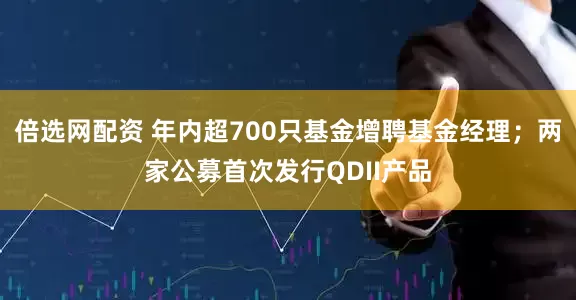 倍选网配资 年内超700只基金增聘基金经理；两家公募首次发行QDII产品