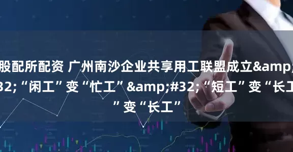 股配所配资 广州南沙企业共享用工联盟成立&#32;“闲工”变“忙工”&#32;“短工”变“长工”