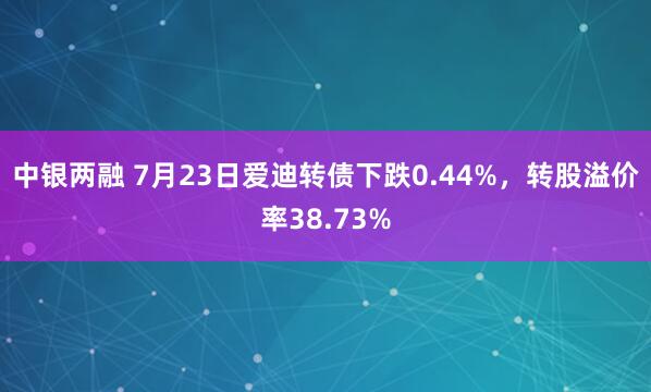 中银两融 7月23日爱迪转债下跌0.44%，转股溢价率38.73%