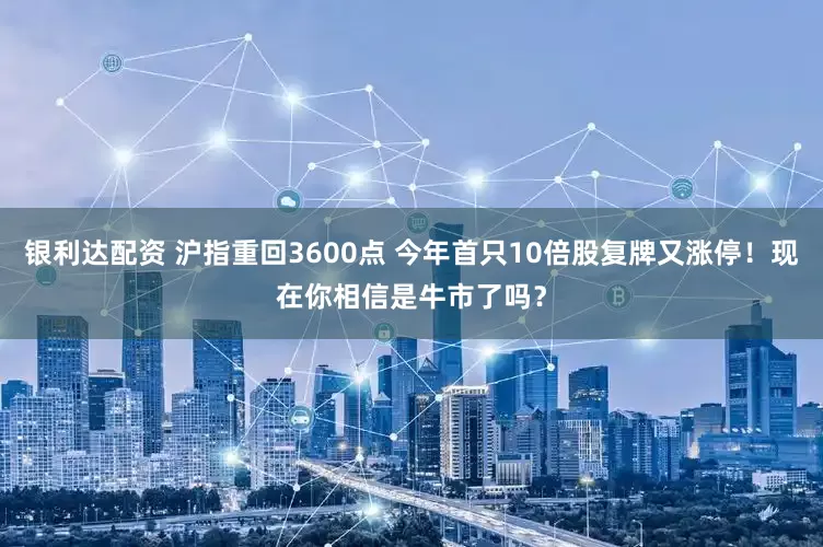 银利达配资 沪指重回3600点 今年首只10倍股复牌又涨停！现在你相信是牛市了吗？
