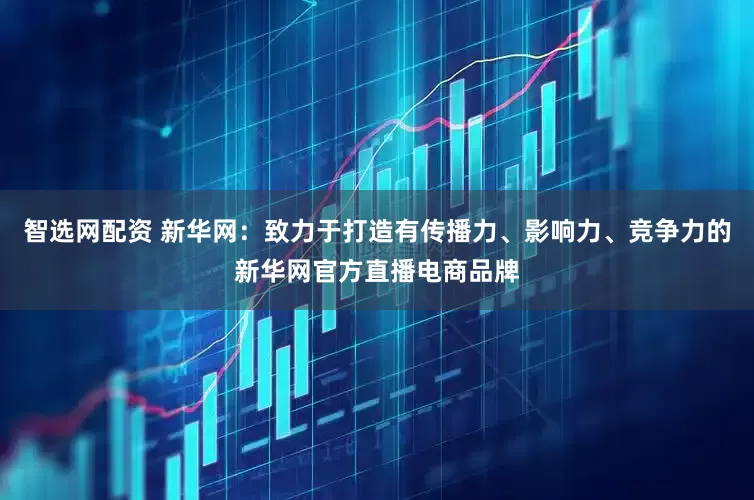 智选网配资 新华网：致力于打造有传播力、影响力、竞争力的新华网官方直播电商品牌