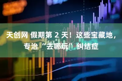 天创网 假期第 2 天！这些宝藏地，专治 “去哪玩” 纠结症