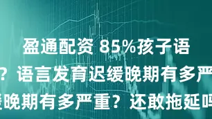 盈通配资 85%孩子语言发育落后？语言发育迟缓晚期有多严重？还敢拖延吗？