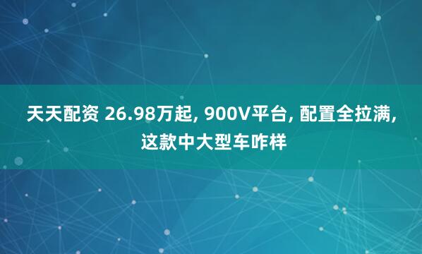 天天配资 26.98万起, 900V平台, 配置全拉满, 这款中大型车咋样