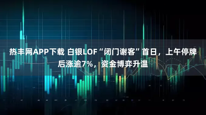热丰网APP下载 白银LOF“闭门谢客”首日，上午停牌后涨逾7%，资金博弈升温